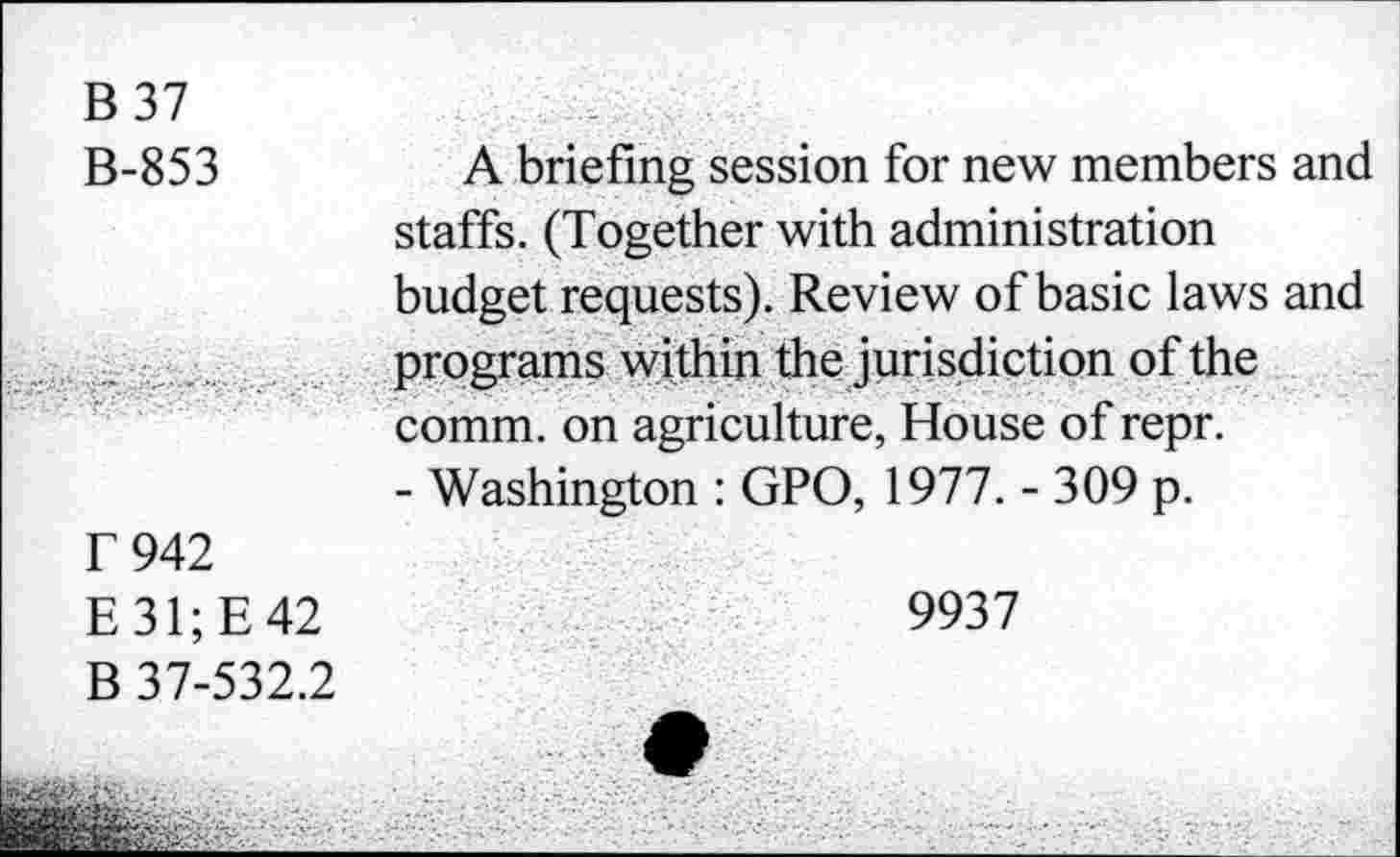 ﻿B 37
B-853
T 942 E31;E42 B 37-532.2
A briefing session for new members and staffs. (Together with administration budget requests). Review of basic laws and programs within the jurisdiction of the comm, on agriculture, House of repr.
- Washington : GPO, 1977. - 309 p.
9937